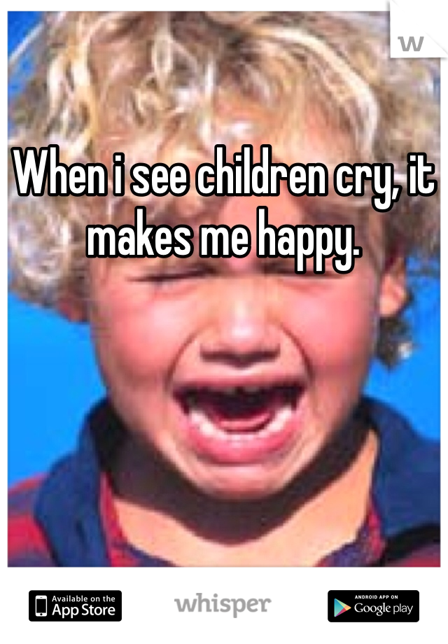 When i see children cry, it makes me happy. 