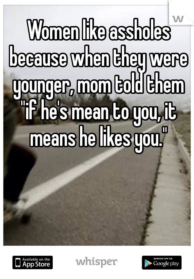 Women like assholes because when they were younger, mom told them "if he's mean to you, it means he likes you." 