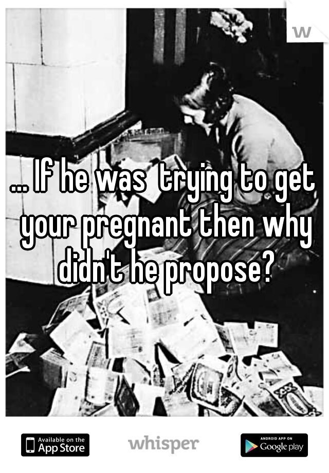 ... If he was  trying to get your pregnant then why didn't he propose?