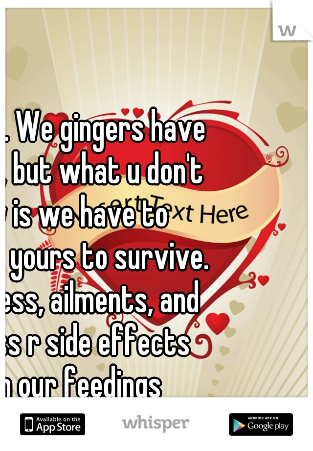 It is true. We gingers have no souls, but what u don't know is we have to consume yours to survive. Ur sadness, ailments, and sickness r side effects from our feedings