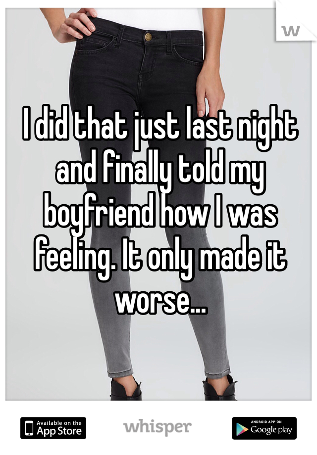 I did that just last night and finally told my boyfriend how I was feeling. It only made it worse...