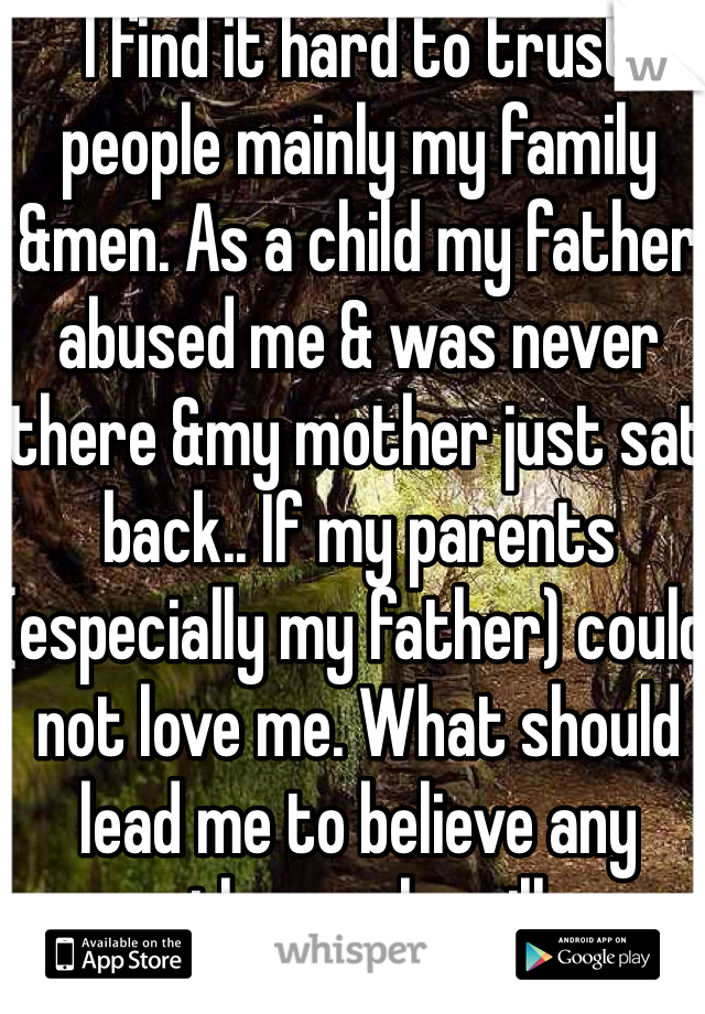 I find it hard to trust people mainly my family &men. As a child my father abused me & was never there &my mother just sat back.. If my parents (especially my father) could not love me. What should lead me to believe any other male will.