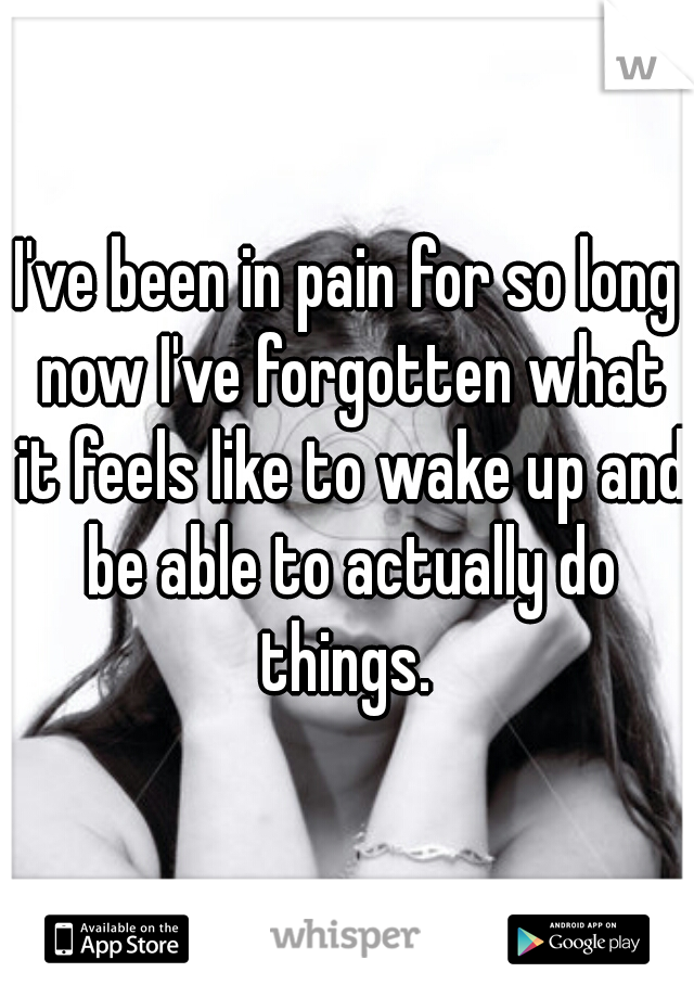 I've been in pain for so long now I've forgotten what it feels like to wake up and be able to actually do things. 