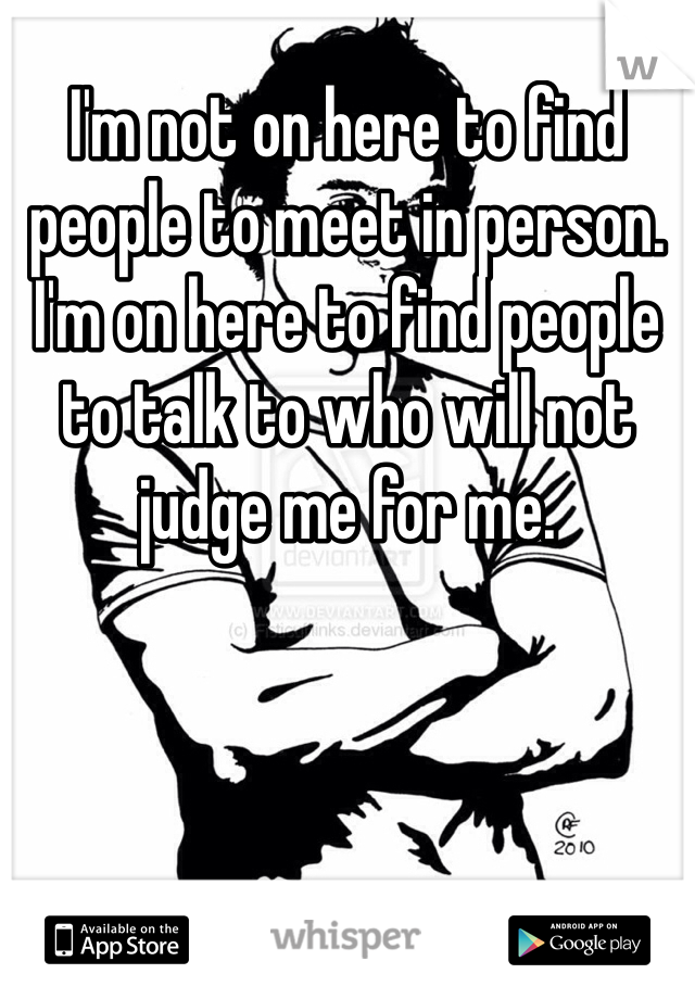 I'm not on here to find people to meet in person. I'm on here to find people to talk to who will not judge me for me. 