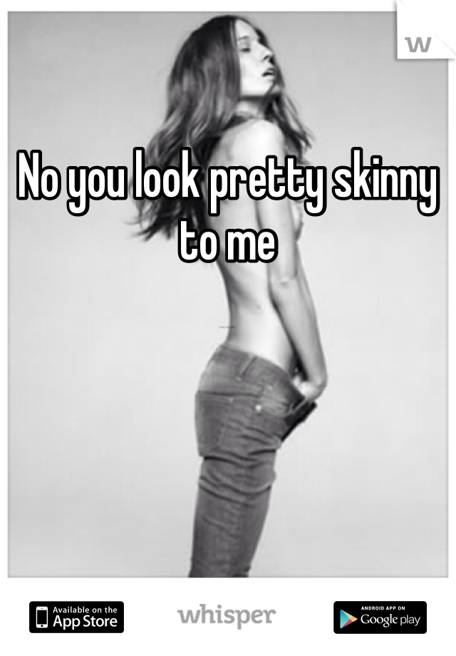 No you look pretty skinny to me