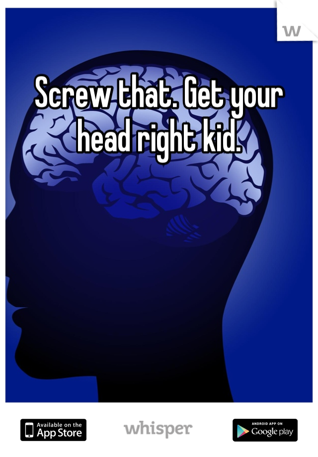 Screw that. Get your head right kid.
