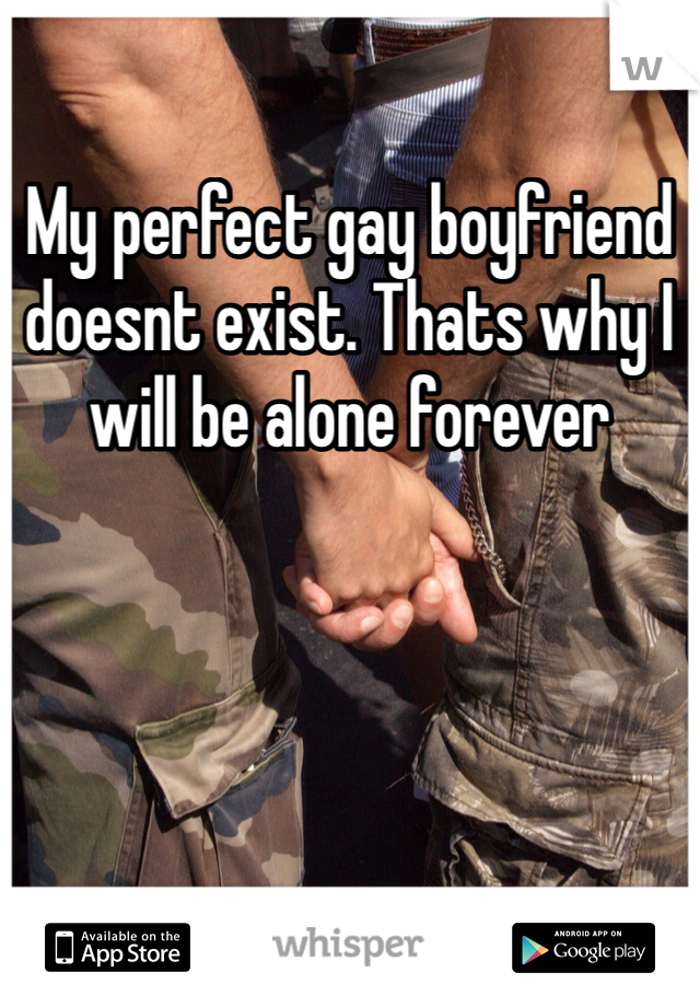 My perfect gay boyfriend doesnt exist. Thats why I will be alone forever 
