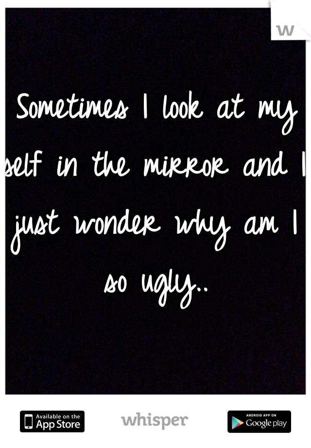 Sometimes I look at my self in the mirror and I just wonder why am I so ugly.. 