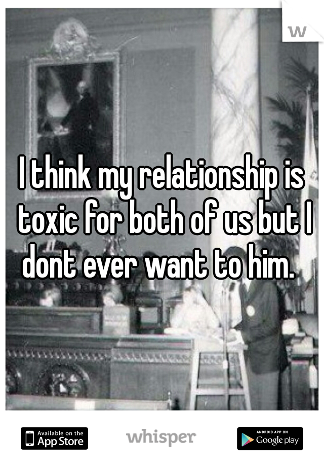 I think my relationship is toxic for both of us but I dont ever want to him.  