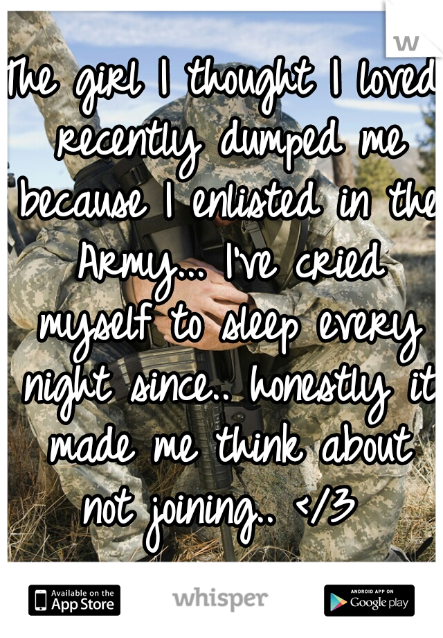 The girl I thought I loved recently dumped me because I enlisted in the Army... I've cried myself to sleep every night since.. honestly it made me think about not joining.. </3 