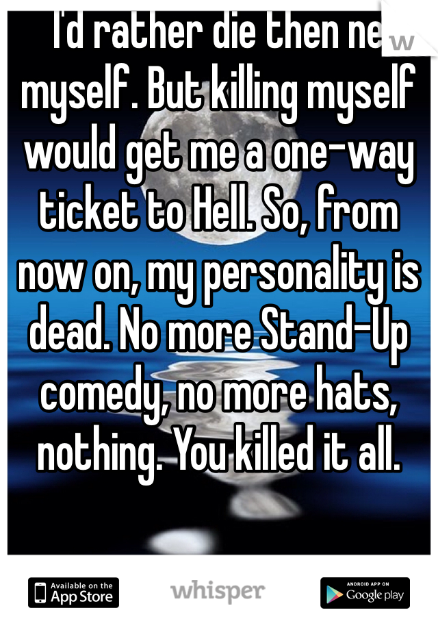 I'd rather die then ne myself. But killing myself would get me a one-way ticket to Hell. So, from now on, my personality is dead. No more Stand-Up comedy, no more hats, nothing. You killed it all.