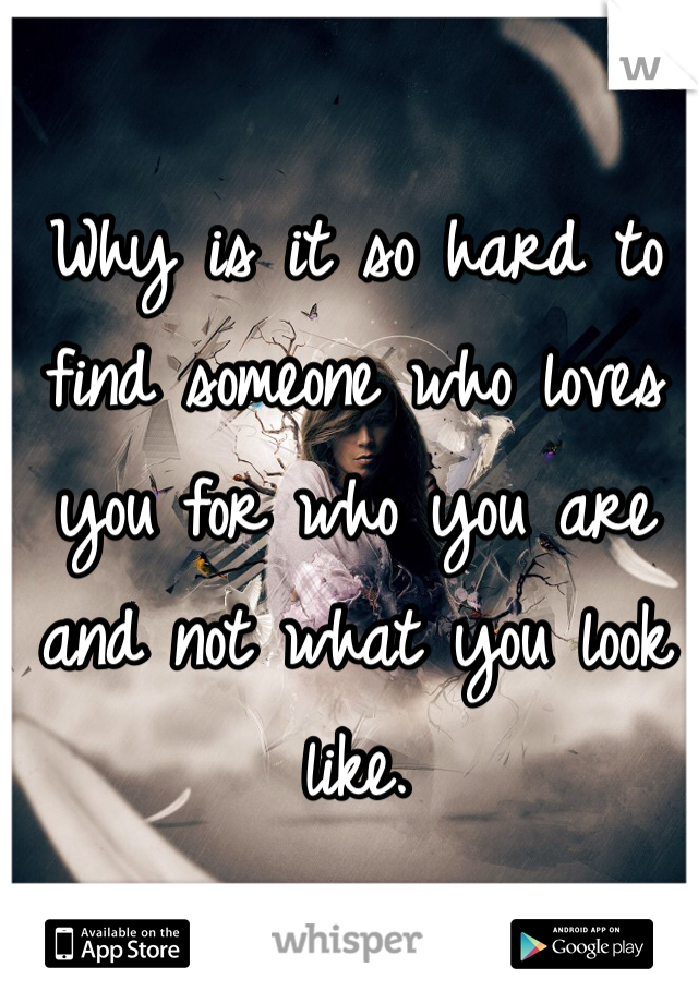 Why is it so hard to find someone who loves you for who you are and not what you look like.