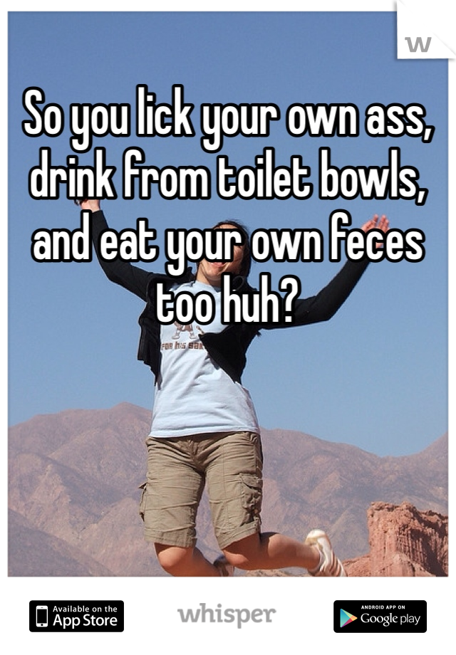 So you lick your own ass, drink from toilet bowls, and eat your own feces too huh? 
