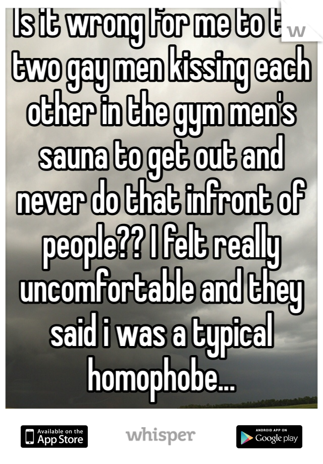 Is it wrong for me to tell two gay men kissing each other in the gym men's sauna to get out and never do that infront of people?? I felt really uncomfortable and they said i was a typical homophobe...