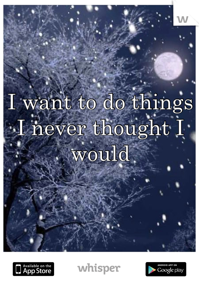 I want to do things I never thought I would

