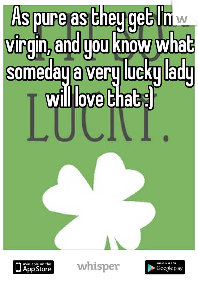 As pure as they get I'm a virgin, and you know what someday a very lucky lady will love that :) 
