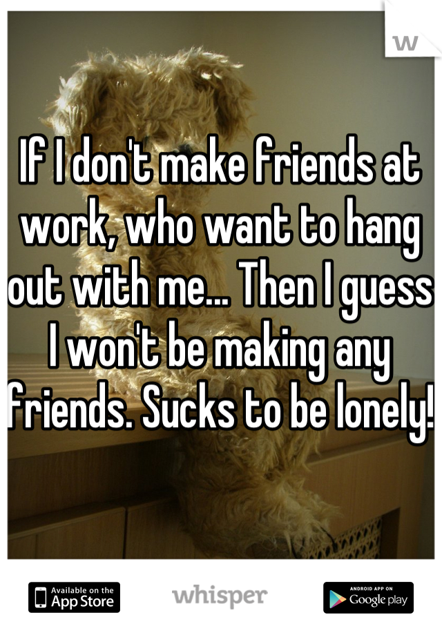 If I don't make friends at work, who want to hang out with me... Then I guess I won't be making any friends. Sucks to be lonely!