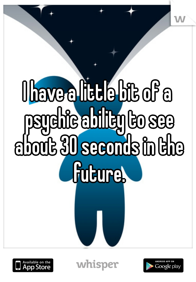 I have a little bit of a psychic ability to see about 30 seconds in the future.
