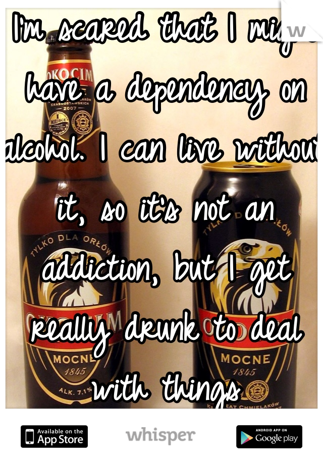 I'm scared that I might have a dependency on alcohol. I can live without it, so it's not an addiction, but I get really drunk to deal with things