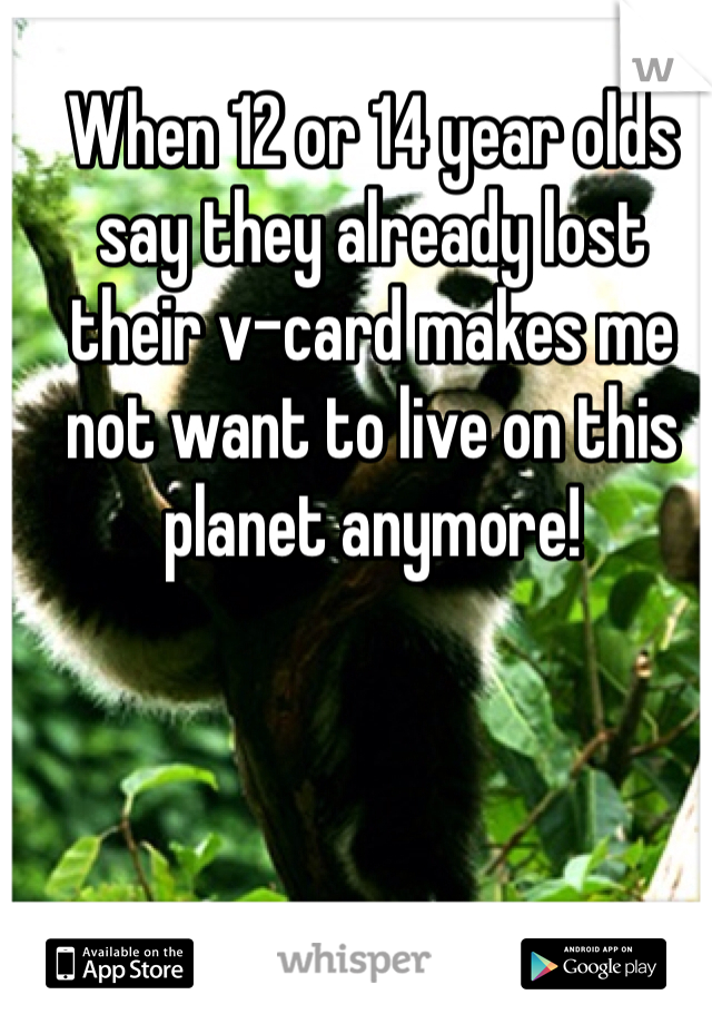 When 12 or 14 year olds say they already lost their v-card makes me not want to live on this planet anymore! 