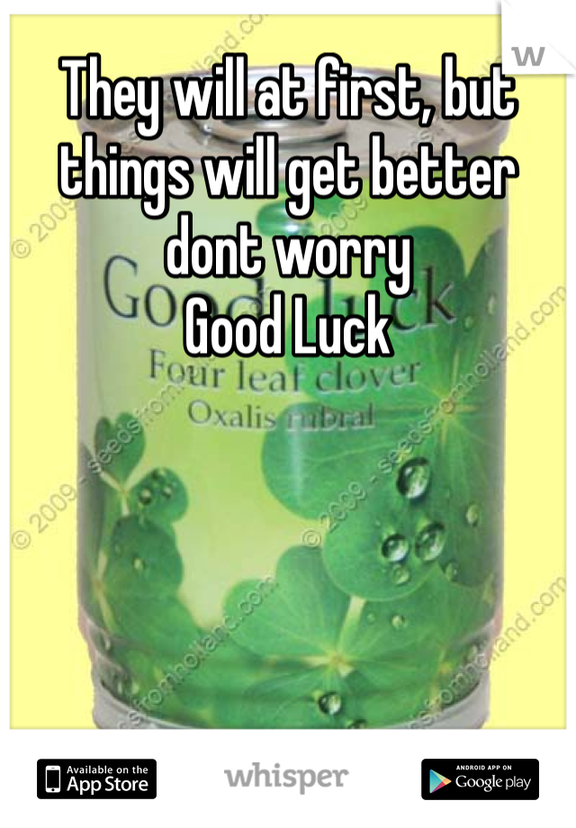 They will at first, but things will get better dont worry 
Good Luck 