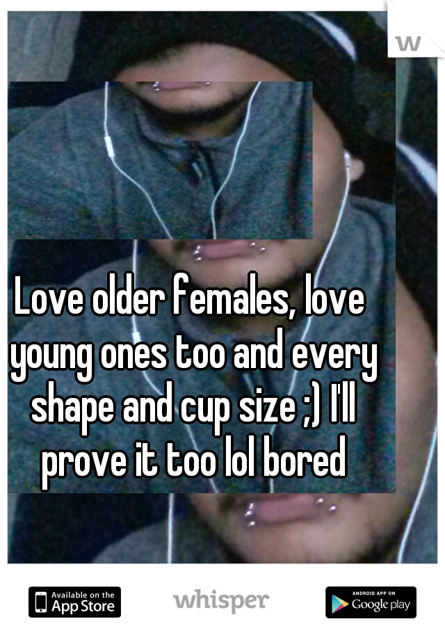 Love older females, love young ones too and every shape and cup size ;) I'll prove it too lol bored