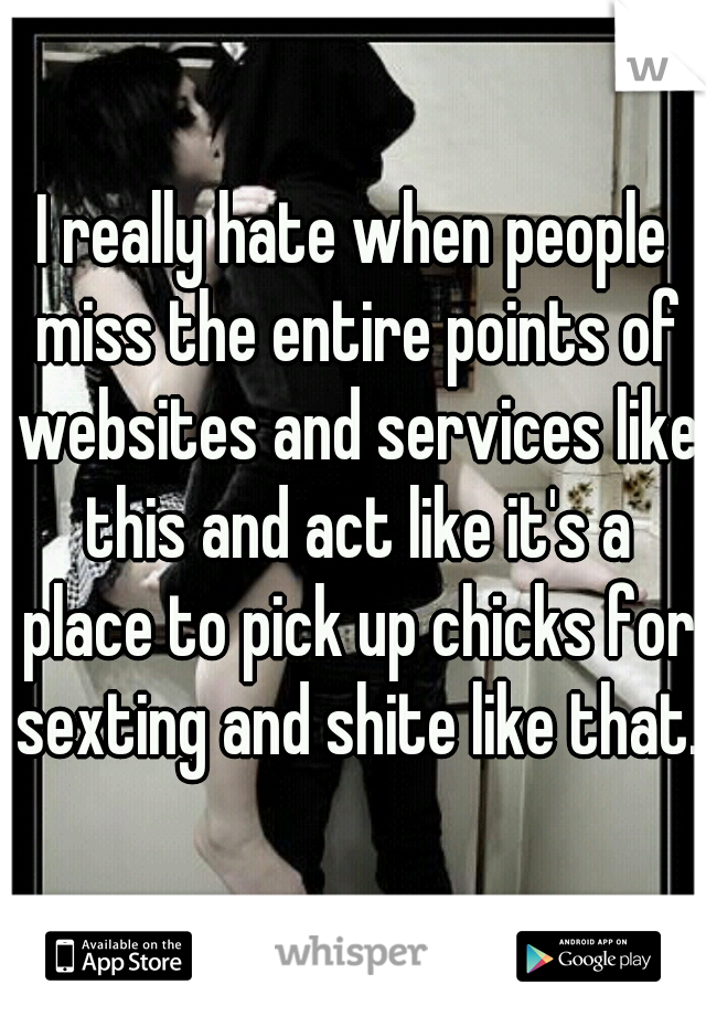 I really hate when people miss the entire points of websites and services like this and act like it's a place to pick up chicks for sexting and shite like that.