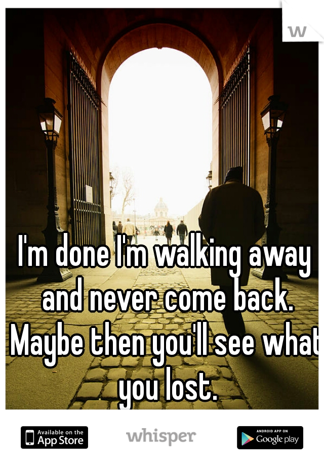 I'm done I'm walking away and never come back. Maybe then you'll see what you lost.