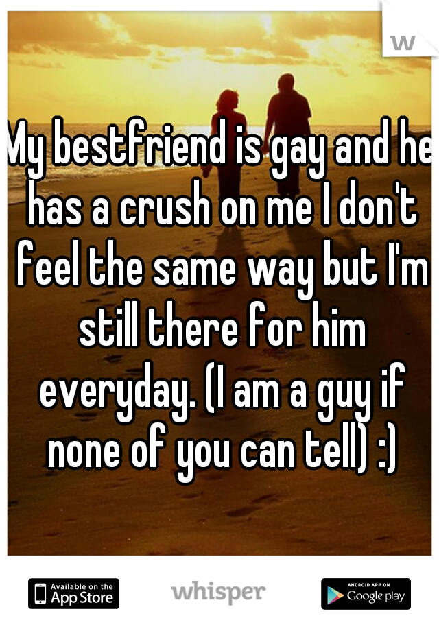 My bestfriend is gay and he has a crush on me I don't feel the same way but I'm still there for him everyday. (I am a guy if none of you can tell) :)