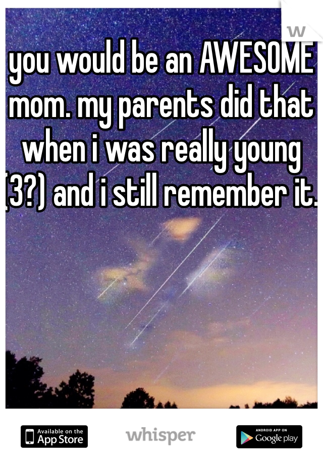you would be an AWESOME mom. my parents did that when i was really young (3?) and i still remember it. 
