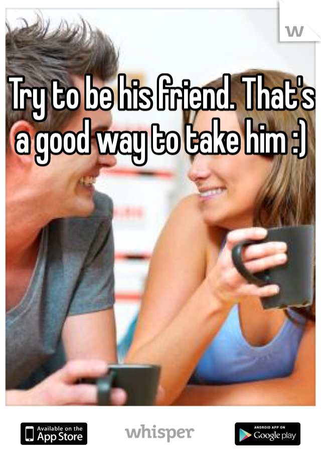 Try to be his friend. That's a good way to take him :)