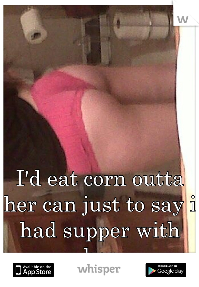 





I'd eat corn outta her can just to say i had supper with her