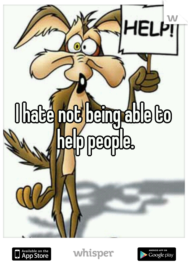 I hate not being able to help people.