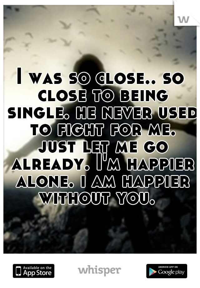 I was so close.. so close to being single. he never used to fight for me. just let me go already. I'm happier alone. i am happier without you.  