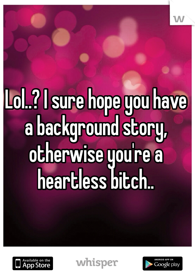 Lol..? I sure hope you have a background story, otherwise you're a heartless bitch..