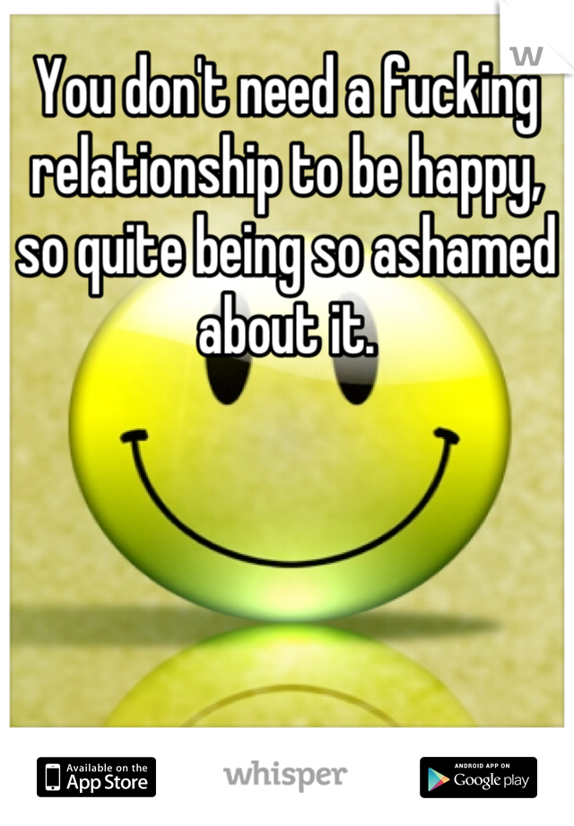 You don't need a fucking relationship to be happy, so quite being so ashamed about it.