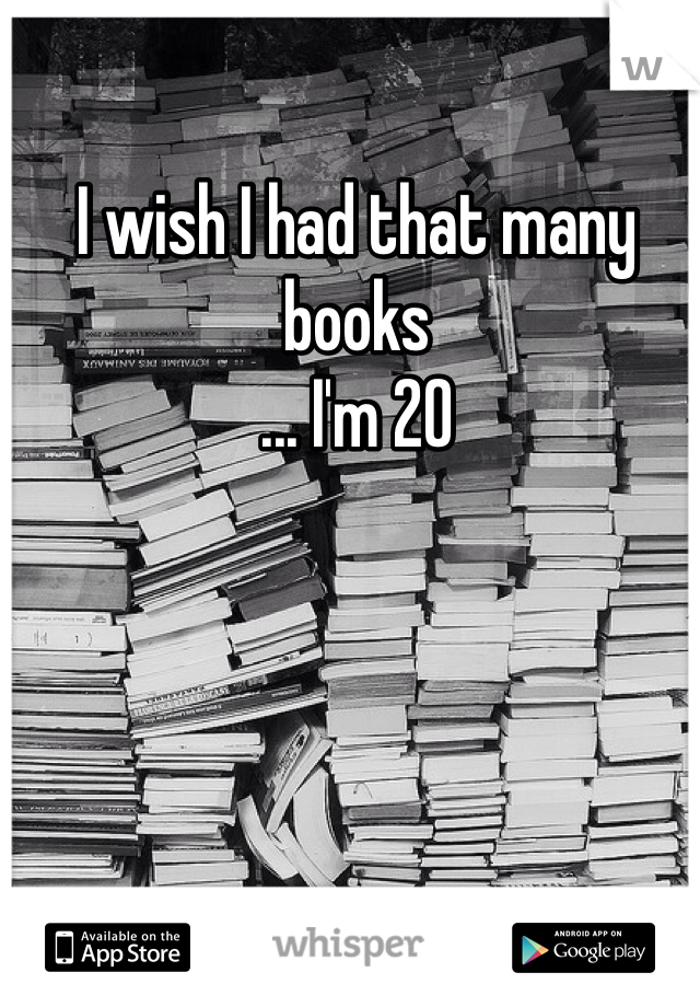 I wish I had that many books
... I'm 20 