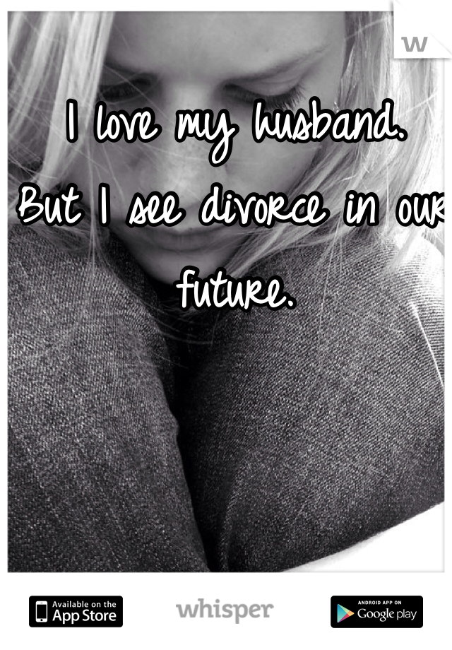 I love my husband. 
But I see divorce in our future. 