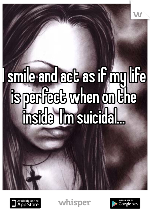 I smile and act as if my life is perfect when on the inside  I'm suicidal...