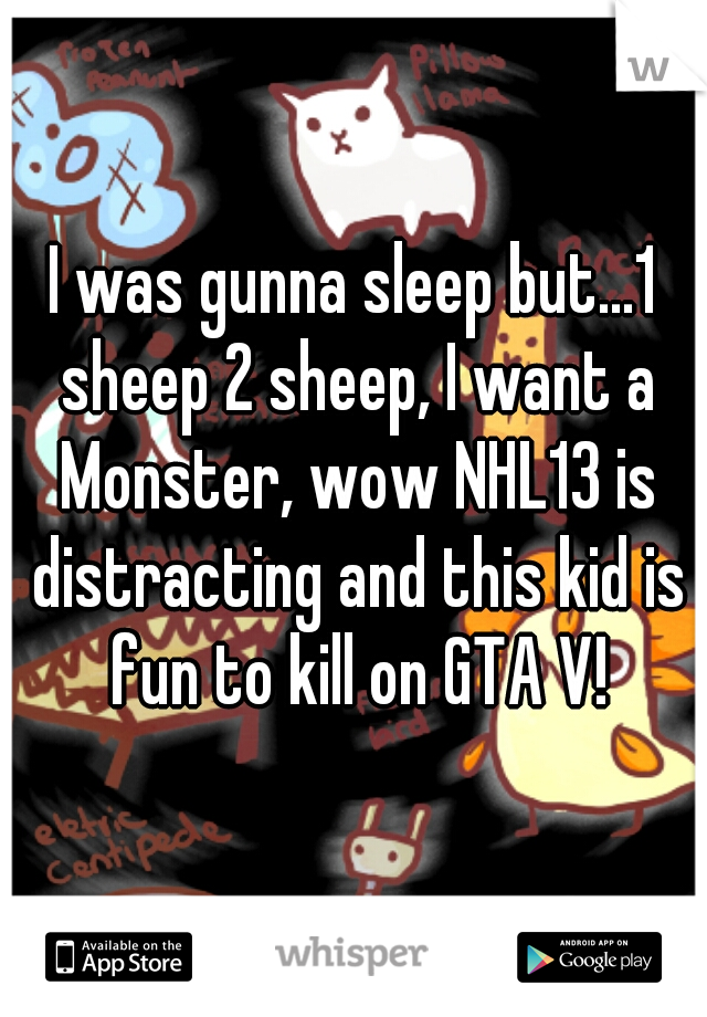 I was gunna sleep but...1 sheep 2 sheep, I want a Monster, wow NHL13 is distracting and this kid is fun to kill on GTA V!