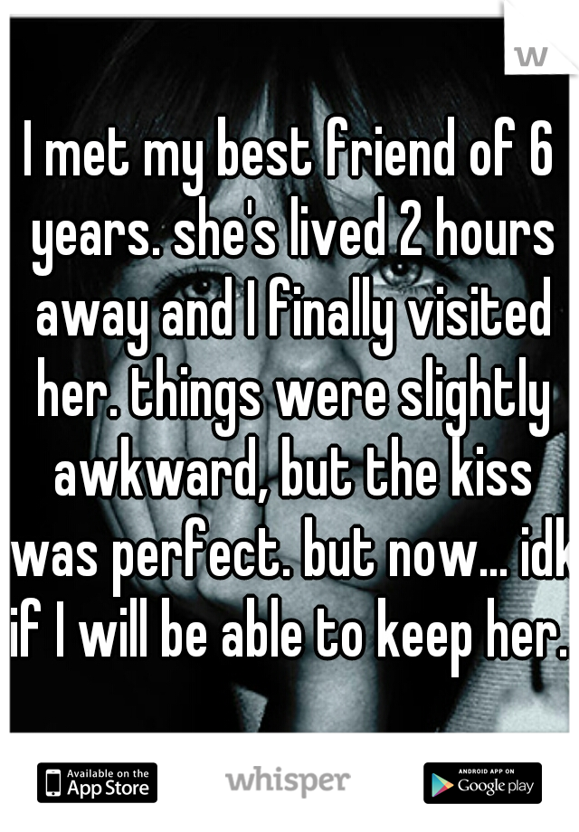 I met my best friend of 6 years. she's lived 2 hours away and I finally visited her. things were slightly awkward, but the kiss was perfect. but now... idk if I will be able to keep her...