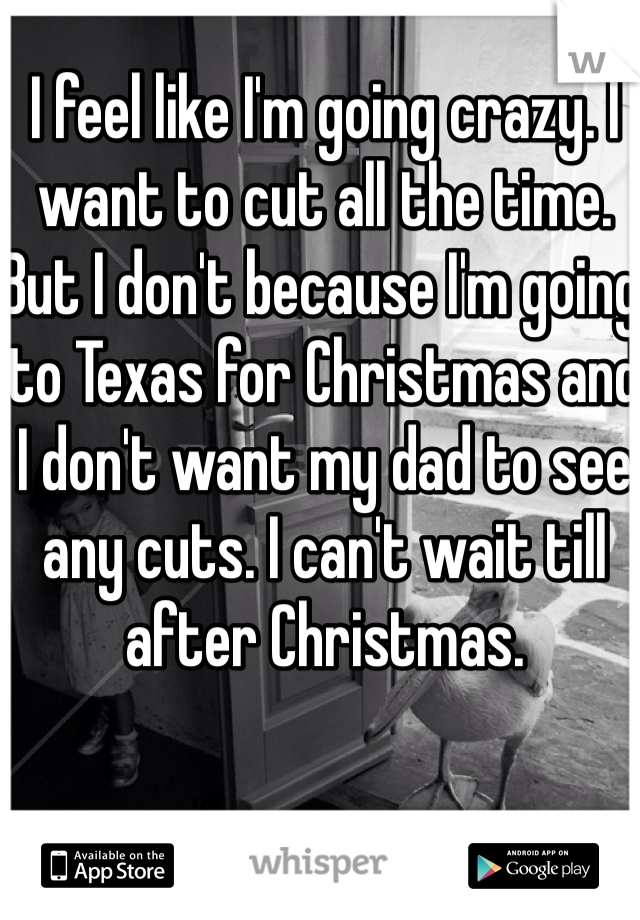 I feel like I'm going crazy. I want to cut all the time. But I don't because I'm going to Texas for Christmas and I don't want my dad to see any cuts. I can't wait till after Christmas. 
