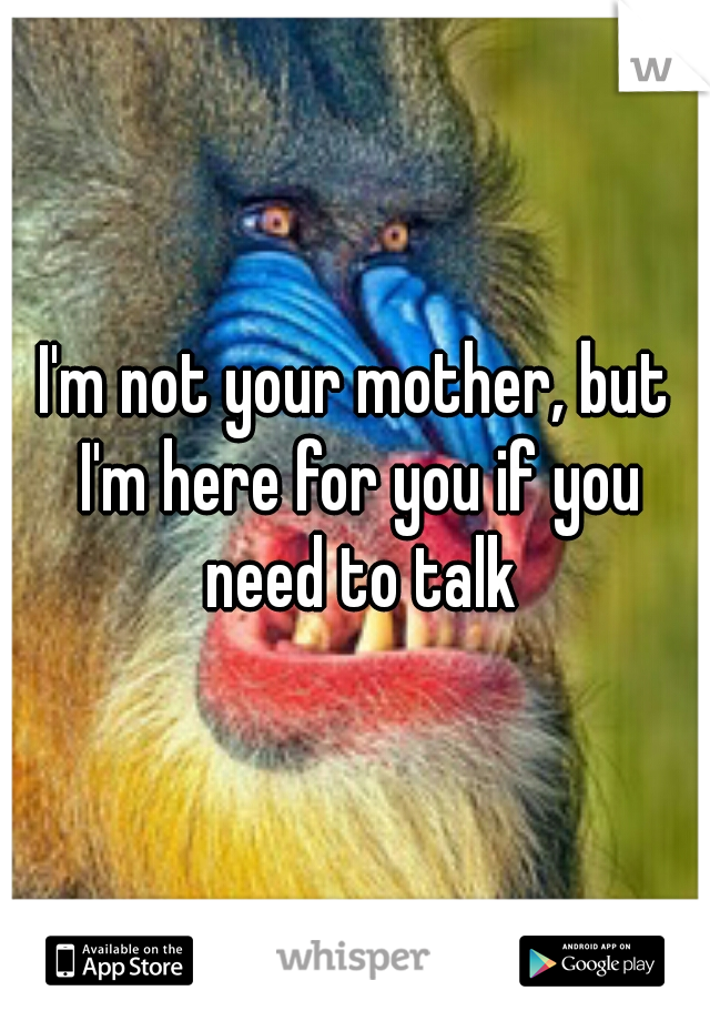 I'm not your mother, but I'm here for you if you need to talk