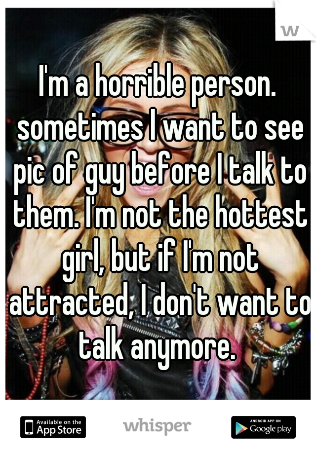 I'm a horrible person. sometimes I want to see pic of guy before I talk to them. I'm not the hottest girl, but if I'm not attracted, I don't want to talk anymore. 
