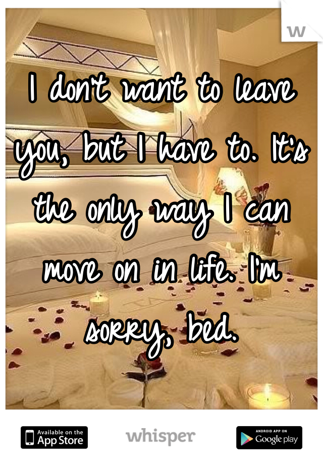 I don't want to leave you, but I have to. It's the only way I can move on in life. I'm sorry, bed.