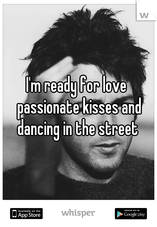 I'm ready for love  passionate kisses and dancing in the street 