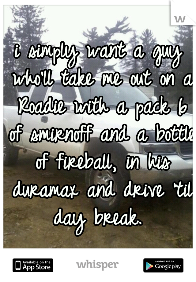 i simply want a guy who'll take me out on a Roadie with a pack 6 of smirnoff and a bottle of fireball, in his duramax and drive 'til day break. 