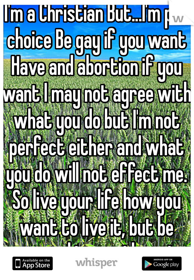 I'm a Christian But...I'm pro choice Be gay if you want Have and abortion if you want I may not agree with what you do but I'm not perfect either and what you do will not effect me. 
So live your life how you want to live it, but be prepared to pay the price 
