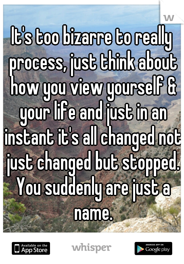 It's too bizarre to really process, just think about how you view yourself & your life and just in an instant it's all changed not just changed but stopped. You suddenly are just a name.