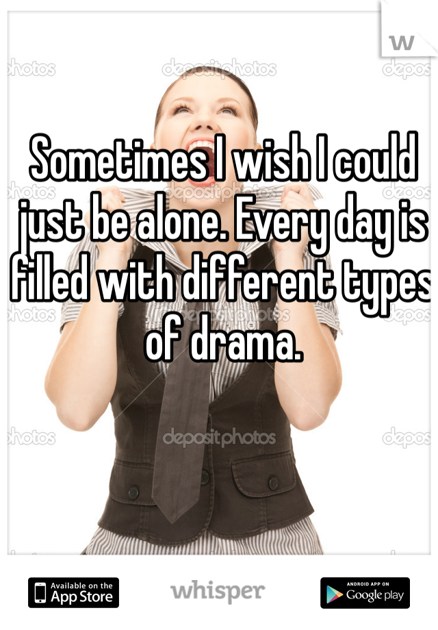 Sometimes I wish I could just be alone. Every day is filled with different types of drama.